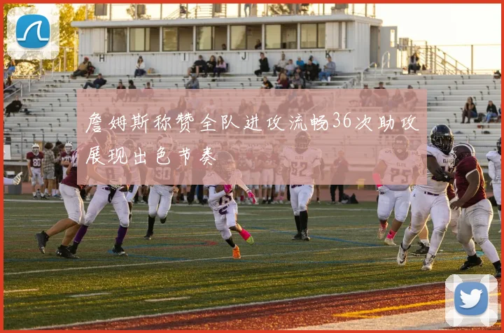 詹姆斯称赞全队进攻流畅36次助攻展现出色节奏