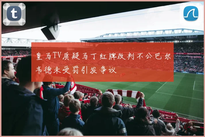 皇马TV质疑马丁红牌改判不公巴尔韦德未受罚引发争议