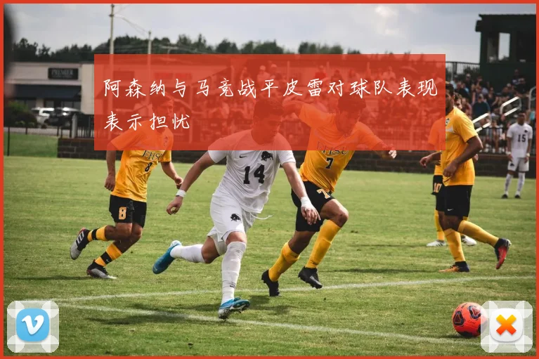 阿森纳与马竞战平皮雷对球队表现表示担忧