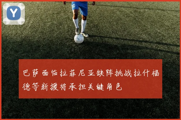 巴萨面临拉菲尼亚缺阵挑战拉什福德等新援将承担关键角色