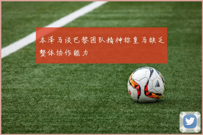 本泽马谈巴黎团队精神称皇马缺乏整体协作能力