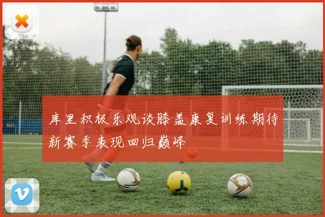 库里积极乐观谈膝盖康复训练期待新赛季表现回归巅峰