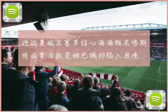 迎战曼城龙塞罗信心满满维尼修斯将成皇马救星姆巴佩却陷入困境