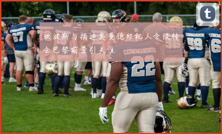 坎波斯与扬迪奥曼德经纪人会谈转会巴黎前景引关注