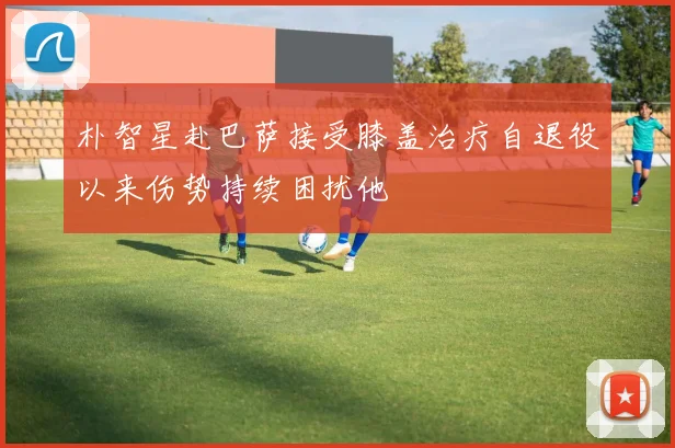 朴智星赴巴萨接受膝盖治疗自退役以来伤势持续困扰他