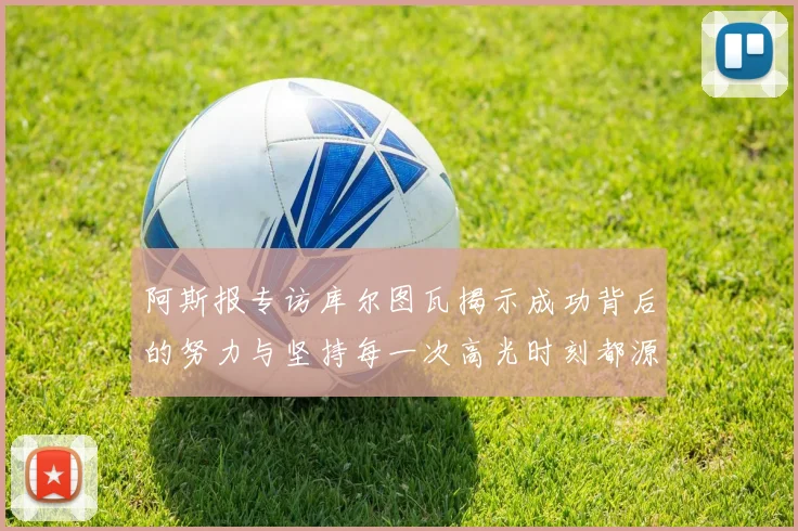 阿斯报专访库尔图瓦揭示成功背后的努力与坚持每一次高光时刻都源于汗水付出