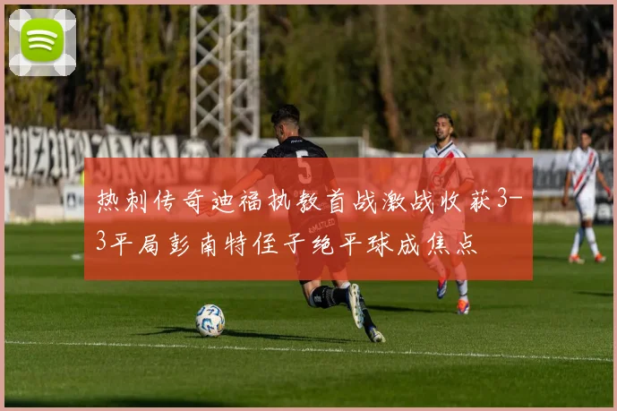 热刺传奇迪福执教首战激战收获3-3平局彭南特侄子绝平球成焦点