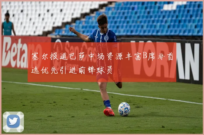 塞尔报道巴萨中场资源丰富B席非首选优先引进前锋球员