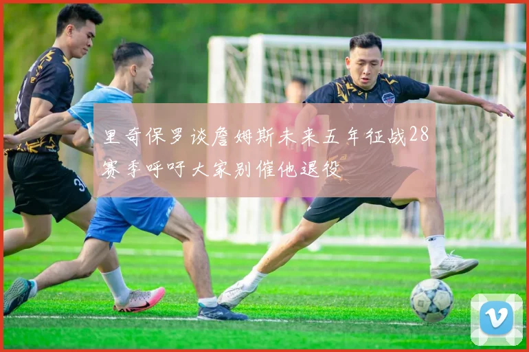 里奇保罗谈詹姆斯未来五年征战28赛季呼吁大家别催他退役