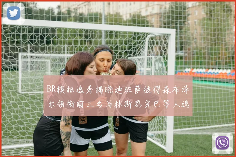BR模拟选秀揭晓迪班萨彼得森布泽尔领衔前三名马林斯恩贡巴等人选择退选
