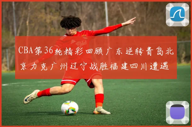 CBA第36轮精彩回顾广东逆转青岛北京力克广州辽宁战胜福建四川遭遇36连败困境