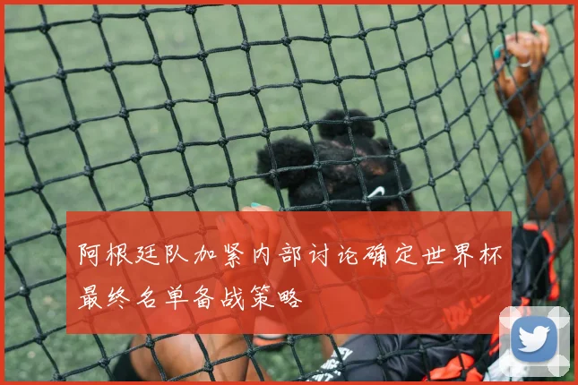 阿根廷队加紧内部讨论确定世界杯最终名单备战策略