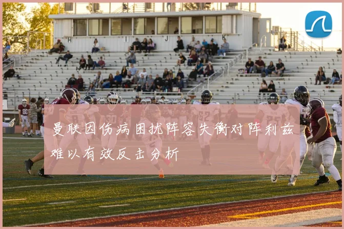 曼联因伤病困扰阵容失衡对阵利兹难以有效反击分析