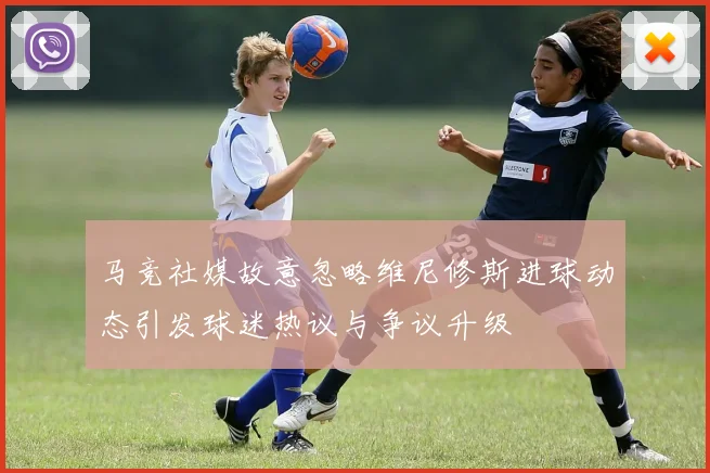 马竞社媒故意忽略维尼修斯进球动态引发球迷热议与争议升级