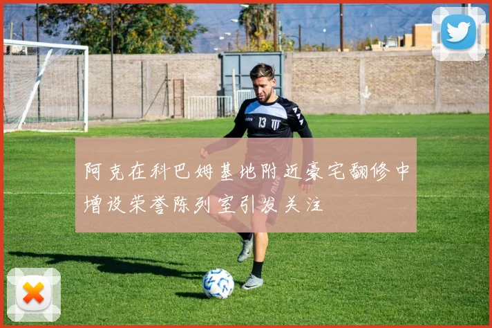 阿克在科巴姆基地附近豪宅翻修中增设荣誉陈列室引发关注