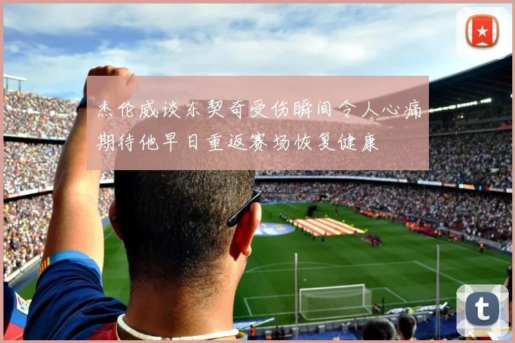 杰伦威谈东契奇受伤瞬间令人心痛期待他早日重返赛场恢复健康