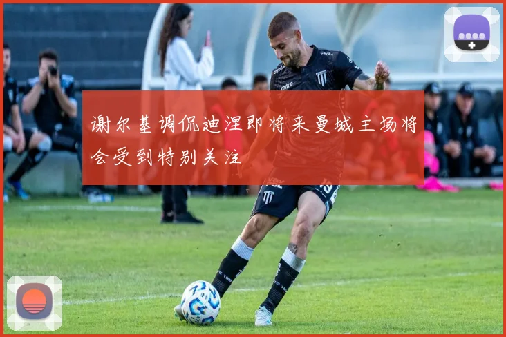 谢尔基调侃迪涅即将来曼城主场将会受到特别关注
