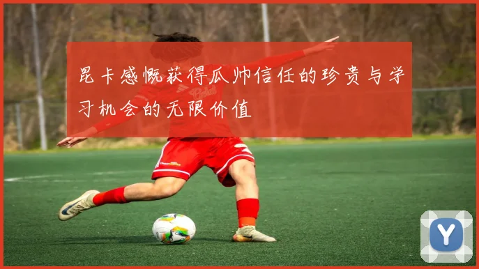 昆卡感慨获得瓜帅信任的珍贵与学习机会的无限价值