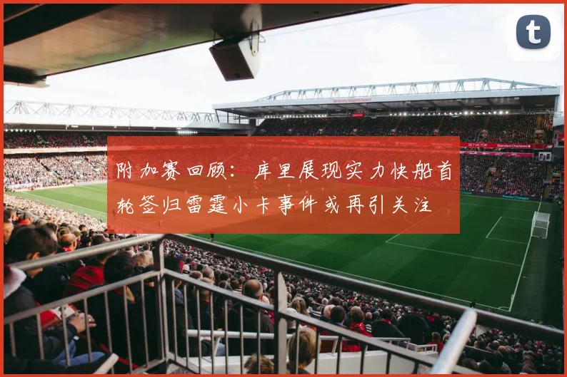 附加赛回顾：库里展现实力快船首轮签归雷霆小卡事件或再引关注