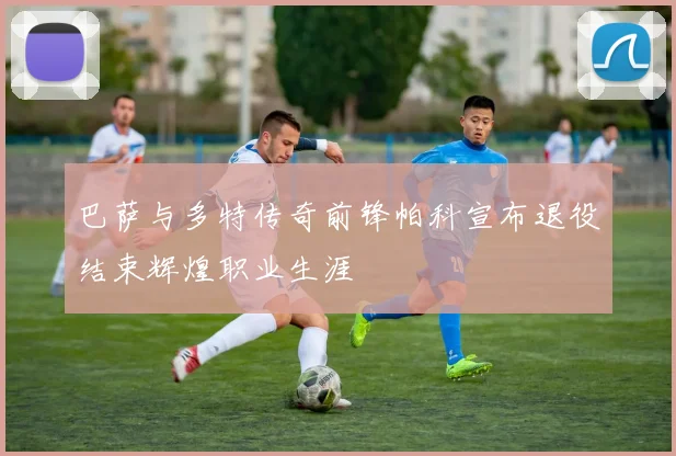 巴萨与多特传奇前锋帕科宣布退役结束辉煌职业生涯