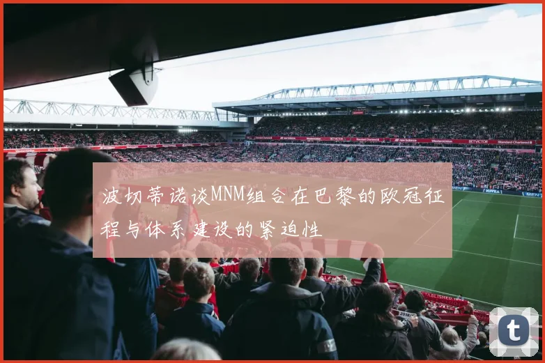 波切蒂诺谈MNM组合在巴黎的欧冠征程与体系建设的紧迫性