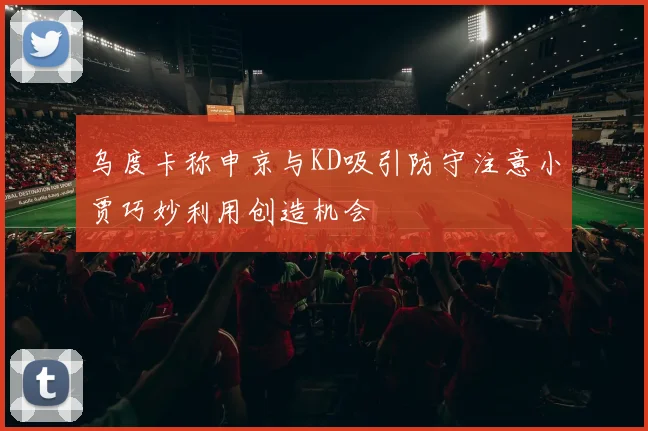 乌度卡称申京与KD吸引防守注意小贾巧妙利用创造机会