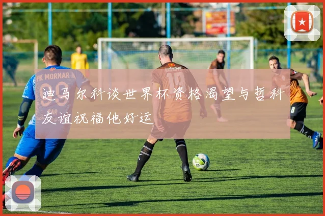 迪马尔科谈世界杯资格渴望与哲科友谊祝福他好运