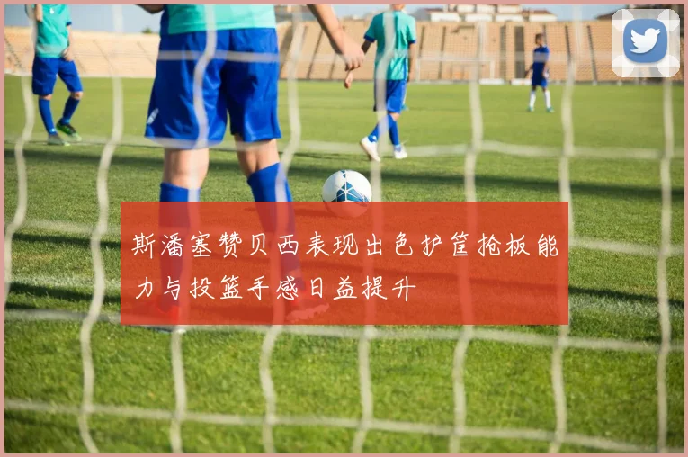 斯潘塞赞贝西表现出色护筐抢板能力与投篮手感日益提升