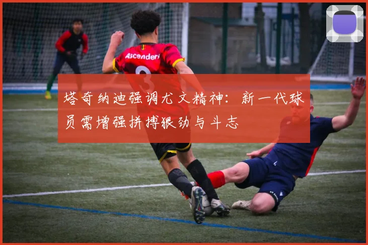 塔奇纳迪强调尤文精神：新一代球员需增强拼搏狠劲与斗志