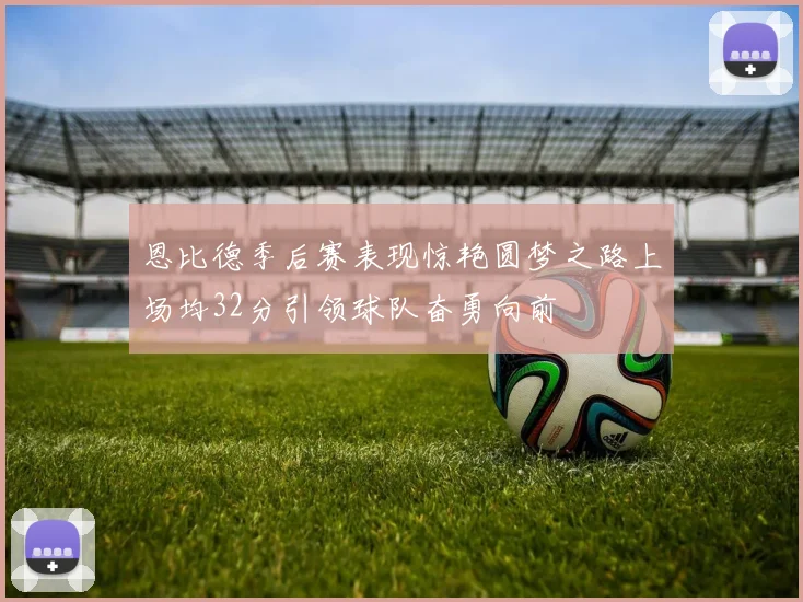 恩比德季后赛表现惊艳圆梦之路上场均32分引领球队奋勇向前